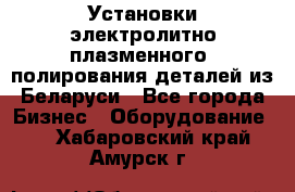 Установки электролитно-плазменного  полирования деталей из Беларуси - Все города Бизнес » Оборудование   . Хабаровский край,Амурск г.